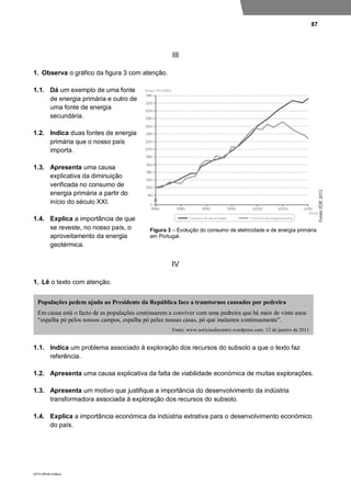 87
DP10 ©Porto Editora
III
1. Observa o gráfico da figura 3 com atenção.
1.1. Dá um exemplo de uma fonte
de energia primária e outro de
uma fonte de energia
secundária.
1.2. Indica duas fontes de energia
primária que o nosso país
importa.
1.3. Apresenta uma causa
explicativa da diminuição
verificada no consumo de
energia primária a partir do
início do século XXI.
1.4. Explica a importância de que
se reveste, no nosso país, o
aproveitamento da energia
geotérmica.
IV
1. Lê o texto com atenção.
1.1. Indica um problema associado à exploração dos recursos do subsolo a que o texto faz
referência.
1.2. Apresenta uma causa explicativa da falta de viabilidade económica de muitas explorações.
1.3. Apresenta um motivo que justifique a importância do desenvolvimento da indústria
transformadora associada à exploração dos recursos do subsolo.
1.4. Explica a importância económica da indústria extrativa para o desenvolvimento económico
do país.
Populações pedem ajuda ao Presidente da República face a transtornos causados por pedreira
Em causa está o facto de as populações continuarem a conviver com uma pedreira que há mais de vinte anos
“espalha pó pelos nossos campos, espalha pó pelas nossas casas, pó que inalamos continuamente”.
Fonte: www.noticiasdocentro.wordpress.com, 12 de janeiro de 2011
Figura 3 – Evolução do consumo de eletricidade e de energia primária
em Portugal.
 