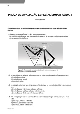 88
DP10 ©Porto Editora
PROVA DE AVALIAÇÃO ESPECIAL SIMPLIFICADA 4
I
Em cada conjunto de afirmações seleciona a alínea que permite obter a única opção
correta.
1. Observa o mapa da figura 1 e lê o texto que se segue.
Do total de radiação solar que chega ao limite superior da atmosfera, só cerca de metade
atinge a superfície da Terra.
Figura 1 – Processos de perda da radiação solar entre o limite superior da
atmosfera e a superfície terrestre.
1.1. A quantidade de radiação solar que chega ao limite superior da atmosfera designa-se…
a) radiação contínua.
b) radiação solar global
c) constante solar.
1.2. A radiação solar total que atinge a superfície designa-se por radiação global e compreende
a…
a) radiação solar indireta e a radiação refletida.
b) radiação solar total e a radiação solar irradiante.
c) radiação solar direta e a radiação solar difusa.
1.3. Os principais processos que intervêm na quantidade de energia solar que chega à Terra
são…
a) absorção, reflexão e difusão.
b) reflexão, contacto e expansão.
c) absorção, albedo e dispersão.
 