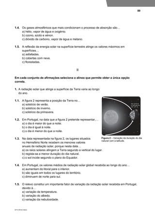 89
DP10 ©Porto Editora
1.4. Os gases atmosféricos que mais condicionam o processo de absorção são…
a) hélio, vapor de água e oxigénio.
b) ozono, azoto e xénon.
c) dióxido de carbono, vapor de água e metano.
1.5. A reflexão da energia solar na superfície terrestre atinge os valores máximos em
superfícies…
a) asfaltadas.
b) cobertas com neve.
c) florestadas.
II
Em cada conjunto de afirmações seleciona a alínea que permite obter a única opção
correta.
1. A radiação solar que atinge a superfície da Terra varia ao longo
do ano.
1.1. A figura 2 representa a posição da Terra no…
a) solstício de verão.
b) solstício de inverno.
c) solstício da primavera.
1.2. Em Portugal, na data que a figura 2 pretende representar,…
a) o dia é maior do que a noite.
b) o dia é igual à noite.
c) o dia é menor do que a noite.
1.3. Na data representada na figura 2, os lugares situados
no Hemisfério Norte recebem os menores valores
anuais de radiação solar, porque nesta data…
a) os raios solares atingem a Terra segundo a vertical do lugar.
b) regista-se a menor duração do dia natural.
c) o sol incide segundo o plano do Equador.
1.4. Em Portugal, os valores médios de radiação solar global recebida ao longo do ano…
a) aumentam do litoral para o interior.
b) são iguais em todos os lugares do território.
c) diminuem de norte para sul.
1.5. O relevo constitui um importante fator de variação da radiação solar recebida em Portugal,
devido à…
a) variação da temperatura.
b) variação do albedo.
c) variação da nebulosidade.
Figura 2 – Variação da duração do dia
natural com a latitude.
 