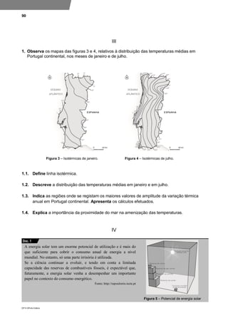 90
DP10 ©Porto Editora
III
1. Observa os mapas das figuras 3 e 4, relativos à distribuição das temperaturas médias em
Portugal continental, nos meses de janeiro e de julho.
Figura 3 – Isotérmicas de janeiro. Figura 4 – Isotérmicas de julho.
1.1. Define linha isotérmica.
1.2. Descreve a distribuição das temperaturas médias em janeiro e em julho.
1.3. Indica as regiões onde se registam os maiores valores de amplitude da variação térmica
anual em Portugal continental. Apresenta os cálculos efetuados.
1.4. Explica a importância da proximidade do mar na amenização das temperaturas.
IV
A energia solar tem um enorme potencial de utilização e é mais do
que suficiente para cobrir o consumo anual de energia a nível
mundial. No entanto, só uma parte irrisória é utilizada.
Se a ciência continuar a evoluir, e tendo em conta a limitada
capacidade das reservas de combustíveis fósseis, é expectável que,
futuramente, a energia solar venha a desempenhar um importante
papel no contexto do consumo energético.
Fonte: http://repositorio.iscte.pt
Figura 5 – Potencial de energia solar
Doc. 1
 
