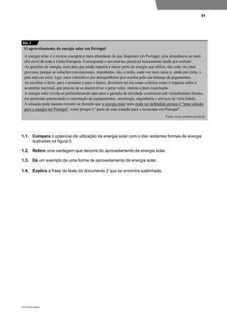 91
DP10 ©Porto Editora
1.1. Compara o potencial de utilização da energia solar com o das restantes formas de energia
ilustradas na figura 5.
1.2. Refere uma vantagem que decorre do aproveitamento da energia solar.
1.3. Dá um exemplo de uma forma de aproveitamento da energia solar.
1.4. Explica a frase do texto do documento 2 que se encontra sublinhada.
O aproveitamento da energia solar em Portugal
A energia solar é o recurso energético mais abundante de que dispomos em Portugal, uma abundância ao mais
alto nível de toda a União Europeia. Corresponde a um enorme potencial basicamente ainda por realizar.
As questões da energia, num país que ainda importa a maior parte da energia que utiliza, são cada vez mais
gravosas, porque as soluções convencionais, importadas, são, e serão, cada vez mais caras e, ainda por cima, o
país está em crise, logo, mais vulnerável aos desequilíbrios provocados pela sua balança de pagamentos.
As escolhas a fazer, para o presente e para o futuro, deveriam ter em conta critérios como o impacte sobre a
economia nacional, que precisa de se desenvolver e gerar valor, interno e para exportação.
A energia solar revela-se particularmente apta para a geração de atividade económica sob variadíssimas formas,
em particular potenciando a exportação de equipamentos, tecnologia, engenharia e serviços de vária índole.
A situação pode mesmo resumir-se dizendo que a energia solar tanto pode ser defendida porque é “uma solução
para a energia em Portugal” como porque é “parte de uma solução para a economia em Portugal”.
Fonte: www.catedra.uevora.pt
Doc. 2
 