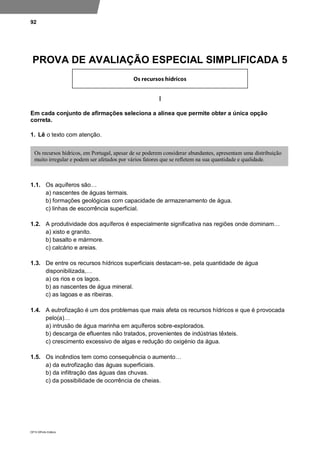 92
DP10 ©Porto Editora
PROVA DE AVALIAÇÃO ESPECIAL SIMPLIFICADA 5
I
Em cada conjunto de afirmações seleciona a alínea que permite obter a única opção
correta.
1. Lê o texto com atenção.
1.1. Os aquíferos são…
a) nascentes de águas termais.
b) formações geológicas com capacidade de armazenamento de água.
c) linhas de escorrência superficial.
1.2. A produtividade dos aquíferos é especialmente significativa nas regiões onde dominam…
a) xisto e granito.
b) basalto e mármore.
c) calcário e areias.
1.3. De entre os recursos hídricos superficiais destacam-se, pela quantidade de água
disponibilizada,…
a) os rios e os lagos.
b) as nascentes de água mineral.
c) as lagoas e as ribeiras.
1.4. A eutrofização é um dos problemas que mais afeta os recursos hídricos e que é provocada
pelo(a)…
a) intrusão de água marinha em aquíferos sobre-explorados.
b) descarga de efluentes não tratados, provenientes de indústrias têxteis.
c) crescimento excessivo de algas e redução do oxigénio da água.
1.5. Os incêndios tem como consequência o aumento…
a) da eutrofização das águas superficiais.
b) da infiltração das águas das chuvas.
c) da possibilidade de ocorrência de cheias.
Os recursos hídricos, em Portugal, apesar de se poderem considerar abundantes, apresentam uma distribuição
muito irregular e podem ser afetados por vários fatores que se refletem na sua quantidade e qualidade.
 