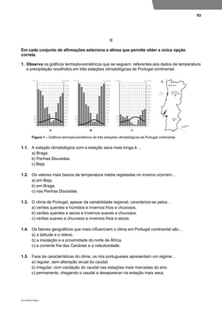 93
DP10 ©Porto Editora
II
Em cada conjunto de afirmações seleciona a alínea que permite obter a única opção
correta.
1. Observa os gráficos termopluviométricos que se seguem, referentes aos dados de temperatura
e precipitação recolhidos em três estações climatológicas de Portugal continental.
Figura 1 – Gráficos termopluviométricos de três estações climatológicas de Portugal continental.
1.1. A estação climatológica com a estação seca mais longa é…
a) Braga.
b) Penhas Douradas.
c) Beja.
1.2. Os valores mais baixos da temperatura média registadas no inverno ocorrem…
a) em Beja.
b) em Braga.
c) nas Penhas Douradas.
1.3. O clima de Portugal, apesar da variabilidade regional, caracteriza-se pelos…
a) verões quentes e húmidos e invernos frios e chuvosos.
b) verões quentes e secos e invernos suaves e chuvosos.
c) verões suaves e chuvosos e invernos frios e secos.
1.4. Os fatores geográficos que mais influenciam o clima em Portugal continental são…
a) a latitude e o relevo.
b) a insolação e a proximidade do norte de África.
c) a corrente fria das Canárias e a nebulosidade.
1.5. Face às características do clima, os rios portugueses apresentam um regime…
a) regular, sem alteração anual do caudal.
b) irregular, com oscilação do caudal nas estações mais marcadas do ano.
c) permanente, chegando o caudal a desaparecer na estação mais seca.
 