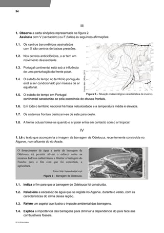 94
DP10 ©Porto Editora
III
1. Observa a carta sinóptica representada na figura 2.
Assinala com V (verdadeiro) ou F (falso) as seguintes afirmações:
1.1. Os centros barométricos assinalados
com X são centros de baixas pressões.
1.2. Nos centros anticiclónicos, o ar tem um
movimento descendente.
1.3. Portugal continental está sob a influência
de uma perturbação da frente polar.
1.4. O estado de tempo no território português
está a ser condicionado por massas de ar
equatorial.
1.5. O estado de tempo em Portugal
continental caracteriza-se pela ocorrência de chuvas frontais.
1.6. Em todo o território nacional há fraca nebulosidade e a temperatura média é elevada.
1.7. Os sistemas frontais deslocam-se de este para oeste.
1.8. A frente oclusa forma-se quando o ar polar entra em contacto com o ar tropical.
IV
1. Lê o texto que acompanha a imagem da barragem de Odelouca, recentemente construída no
Algarve, num afluente do rio Arade.
1.1. Indica o fim para que a barragem de Odelouca foi construída.
1.2. Relaciona a escassez de água que se regista no Algarve, durante o verão, com as
características do clima dessa região.
1.3. Refere um aspeto que ilustra o impacte ambiental das barragens.
1.4. Explica a importância das barragens para diminuir a dependência do país face aos
combustíveis fósseis.
O fornecimento de água a partir da barragem de
Odelouca irá permitir aliviar o esforço sobre os
recursos hídricos subterrâneos e libertar a barragem do
Funcho para o fim com que foi concebida, a
agricultura.
Fonte: http://aguasdoalgarve.pt
Figura 3 – Barragem de Odelouca.
Figura 2 – Situação meteorológica característica de inverno.
 