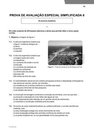 95
DP10 ©Porto Editora
PROVA DE AVALIAÇÃO ESPECIAL SIMPLIFICADA 6
I
Em cada conjunto de afirmações seleciona a alínea que permite obter a única opção
correta.
1. Observa a imagem da figura 1.
1.1. A obra de engenharia costeira que
a figura 1 evidencia designa-se…
a) barra.
b) barrinha.
c) esporão.
1.2. A obra de engenharia costeira que
a imagem ilustra tem como
consequência…
a) o aumento da erosão a sul da
construção.
b) o aumento da extensão da
plataforma continental.
c) a diminuição dos stocks
piscícolas até
200 milhas da linha de costa.
1.3. À vulnerabilidade natural da orla costeira portuguesa acresce a degradação antropogénica
das estruturas naturais, devido, por exemplo,…
a) à existência de correntes marítimas no sentido este-oeste.
b) à pequena dimensão da frota pesqueira.
c) ao pisoteio das dunas.
1.4. A construção de barragens condiciona a evolução da orla litoral, uma vez que elas…
a) provocam a elevação do nível médio das águas do mar.
b) são responsáveis pela retenção de um grande volume de sedimentos.
c) incentivam a construção imobiliária junto às praias.
1.5. Os portos da costa ocidental localizam-se, preferencialmente, a sul das reentrâncias
costeiras, pois…
a) essa localização protege dos ventos dominantes de norte.
b) essa localização protege das correntes marítimas de sentido sul-norte.
c) os portos localizam-se, na sua generalidade na foz dos grandes rios.
Figura 1 – Praia de Leirosa (a sul da Figueira da Foz).
 