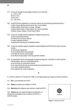 60
DP10 ©Porto Editora
1.1. A taxa de variação da população verificou-se no intervalo…
a) – 12% e 14%.
b) 0% e 14%.
c) 5% e 8%.
d) – 12% e 0%.
1.2. As NUTS III que registaram os menores valores de crescimento populacional foram...
a) Alto Trás-os-Montes, Beira Interior Sul, Cova da Beira.
b) Dão-Lafões, Entre Douro e Vouga, Tâmega.
c) Beira Interior Norte, Pinhal Interior Sul, Serra da Estrela.
d) Baixo Vouga, Cávado, Pinhal Interior Norte.
1.3. A taxa de variação positiva registada no Algarve deve-se ao…
a) forte crescimento natural.
b) intenso fluxo turístico sazonal.
c) saldo migratório positivo.
d) decréscimo da taxa de mortalidade infantil.
1.4. A taxa de variação negativa registada na generalidade das NUTS III do interior do país
resulta…
a) dos fluxos imigratórios.
b) do envelhecimento da população.
c) da falta de vias de comunicação.
d) do afluxo de população vinda das grandes cidades.
1.5. O crescimento de 2% da população residente portuguesa, verificado no último período
intercensitário, deve-se, fundamentalmente,…
a) ao aumento do crescimento natural.
b) ao crescimento da taxa de desemprego da população feminina.
c) ao saldo migratório positivo.
d) ao regresso de muitos emigrantes.
III
1. A CPLP, criada em 17 de julho de 1996, é uma organização que integra os países lusófonos.
1.1. Diz o que entendes por CPLP.
1.2. Refere os países que integram a CPLP.
1.3. Menciona três objetivos que orientam a ação da CPLP.
1.4. Explica por que razão Portugal é considerado um
interlocutor privilegiado entre os países da CPLP e a
União Europeia.
Figura 3 – Bandeira da CPLP.
 