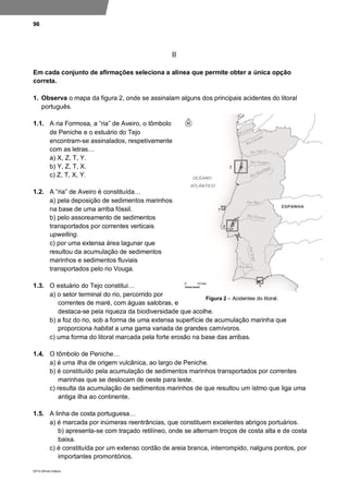96
DP10 ©Porto Editora
II
Em cada conjunto de afirmações seleciona a alínea que permite obter a única opção
correta.
1. Observa o mapa da figura 2, onde se assinalam alguns dos principais acidentes do litoral
português.
1.1. A ria Formosa, a “ria” de Aveiro, o tômbolo
de Peniche e o estuário do Tejo
encontram-se assinalados, respetivamente
com as letras…
a) X, Z, T, Y.
b) Y, Z, T, X.
c) Z, T, X, Y.
1.2. A “ria” de Aveiro é constituída…
a) pela deposição de sedimentos marinhos
na base de uma arriba fóssil.
b) pelo assoreamento de sedimentos
transportados por correntes verticais
upwelling.
c) por uma extensa área lagunar que
resultou da acumulação de sedimentos
marinhos e sedimentos fluviais
transportados pelo rio Vouga.
1.3. O estuário do Tejo constitui…
a) o setor terminal do rio, percorrido por
correntes de maré, com águas salobras, e
destaca-se pela riqueza da biodiversidade que acolhe.
b) a foz do rio, sob a forma de uma extensa superfície de acumulação marinha que
proporciona habitat a uma gama variada de grandes carnívoros.
c) uma forma do litoral marcada pela forte erosão na base das arribas.
1.4. O tômbolo de Peniche…
a) é uma ilha de origem vulcânica, ao largo de Peniche.
b) é constituído pela acumulação de sedimentos marinhos transportados por correntes
marinhas que se deslocam de oeste para leste.
c) resulta da acumulação de sedimentos marinhos de que resultou um istmo que liga uma
antiga ilha ao continente.
1.5. A linha de costa portuguesa…
a) é marcada por inúmeras reentrâncias, que constituem excelentes abrigos portuários.
b) apresenta-se com traçado retilíneo, onde se alternam troços de costa alta e de costa
baixa.
c) é constituída por um extenso cordão de areia branca, interrompido, nalguns pontos, por
importantes promontórios.
Figura 2 – Acidentes do litoral.
 