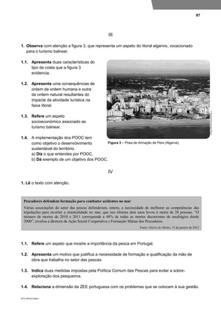 97
DP10 ©Porto Editora
III
1. Observa com atenção a figura 3, que representa um aspeto do litoral algarvio, vocacionado
para o turismo balnear.
1.1. Apresenta duas características do
tipo de costa que a figura 3
evidencia.
1.2. Apresenta uma consequências de
ordem de ordem humana e outra
de ordem natural resultantes do
impacte da atividade turística na
faixa litoral.
1.3. Refere um aspeto
socioeconómico associado ao
turismo balnear.
1.4. A implementação dos POOC tem
como objetivo o desenvolvimento
sustentável do território.
a) Diz o que entendes por POOC.
b) Dá exemplo de um objetivo dos POOC.
IV
1. Lê o texto com atenção.
1.1. Refere um aspeto que mostre a importância da pesca em Portugal.
1.2. Apresenta um motivo que justifica a necessidade de formação e qualificação da mão de
obra que trabalha no setor das pescas.
1.3. Indica duas medidas impostas pela Política Comum das Pescas para evitar a sobre-
exploração dos pesqueiros.
1.4. Relaciona a dimensão da ZEE portuguesa com os problemas que se colocam à sua gestão.
Pescadores defendem formação para combater acidentes no mar
Várias associações do setor das pescas defenderam, ontem, a necessidade de melhorar as competências das
tripulações para inverter a sinistralidade no mar, que nos últimos dois anos levou à morte de 20 pessoas. “O
número de mortes de 2010 e 2011 corresponde a 48% de todas as mortes decorrentes de naufrágios desde
2000”, revelou a diretora da Ação Social Cooperativa e Formação Mútua dos Pescadores.
Fonte: Diário do Minho, 15 de janeiro de 2012
Figura 3 – Praia de Armação de Pera (Algarve).
 