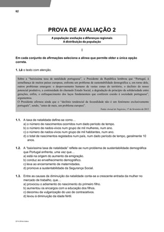 62
DP10 ©Porto Editora
PROVA DE AVALIAÇÃO 2
I
Em cada conjunto de afirmações seleciona a alínea que permite obter a única opção
correta.
1. Lê o texto com atenção.
1.1. A taxa de natalidade define-se como…
a) o número de nascimentos ocorridos num dado período de tempo.
b) o número de nados-vivos num grupo de mil mulheres, num ano.
c) o número de nados-vivos num grupo de mil habitantes, num ano.
d) o total de nascimentos registados num país, num dado período de tempo, geralmente 10
anos.
1.2. A “baixíssima taxa de natalidade” reflete-se num problema de sustentabilidade demográfica
que Portugal enfrenta, uma vez que…
a) está na origem do aumento da emigração.
b) conduz ao envelhecimento demográfico.
c) leva ao encerramento de maternidades.
d) promove a sustentabilidade da Segurança Social.
1.3. Entre as causas da diminuição da natalidade conta-se a crescente entrada da mulher no
mercado de trabalho, que…
a) provocou o adiamento do nascimento do primeiro filho.
b) aumentou os encargos com a educação dos filhos.
c) decorreu da vulgarização do uso de contracetivos.
d) levou à diminuição da idade fértil.
Sobre a “baixíssima taxa de natalidade portuguesa”, o Presidente da República lembrou que “Portugal, à
semelhança de muitos países europeus, enfrenta um problema de sustentabilidade demográfica e, em torno dele,
outros problemas emergem: o despovoamento humano de vastas zonas do território, o declínio do nosso
potencial produtivo, a continuidade do chamado Estado Social, a degradação do princípio da solidariedade entre
gerações, enfim, o enfraquecimento dos laços fundamentais que conferem coesão à sociedade portuguesa”,
argumentou.
O Presidente afirmou ainda que o “declínio tendencial da fecundidade não é um fenómeno exclusivamente
português”, sendo, “antes de mais, um problema europeu”.
Fonte: Jornal de Negócios, 17 de fevereiro de 2012
 