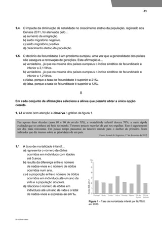 63
DP10 ©Porto Editora
1.4. O impacte da diminuição da natalidade no crescimento efetivo da população, registado nos
Censos 2011, foi atenuado pelo…
a) aumento da emigração.
b) saldo migratório negativo.
c) saldo migratório positivo.
d) crescimento efetivo da população.
1.5. O declínio da fecundidade é um problema europeu, uma vez que a generalidade dos países
não assegura a renovação de gerações. Esta afirmação é…
a) verdadeira , já que na maioria dos países europeus o índice sintético de fecundidade é
inferior a 2,1 filhos.
b) verdadeira , já que na maioria dos países europeus o índice sintético de fecundidade é
inferior a 1,2 filhos.
c) falsa, porque a taxa de fecundidade é superior a 21‰.
d) falsa, porque a taxa de fecundidade é superior a 12‰.
II
Em cada conjunto de afirmações seleciona a alínea que permite obter a única opção
correta.
1. Lê o texto com atenção e observa o gráfico da figura 1.
1.1. A taxa de mortalidade infantil…
a) representa o número de óbitos
ocorridos em indivíduos com idades
até 5 anos.
b) resulta da diferença entre o número
de nados-vivos e o número de óbitos
ocorridos num ano.
c) é a proporção entre o número de óbitos
ocorridos em indivíduos até um ano de
vida e a população absoluta.
d) relaciona o número de óbitos em
indivíduos até um ano de vida e o total
de nados-vivos e expressa-se em ‰.
Figura 1 – Taxa de mortalidade infantil por NUTS II,
em 2010.
Em apenas duas décadas (anos 80 e 90 do século XX), a mortalidade infantil desceu 70%, a mais rápida
evolução que se conhece até hoje no mundo. Teremos poucos recordes de que nos orgulhar. Este é seguramente
um dos mais relevantes. Em pouco tempo passamos do terceiro mundo para o melhor do primeiro. Num
indicador que diz imenso sobre as prioridades de um país.
Fonte: Jornal de Negócios, 17 de fevereiro de 2012
 