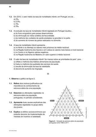 64
DP10 ©Porto Editora
1.2. Em 2010, o valor médio da taxa de mortalidade infantil, em Portugal, era de…
a) 2‰.
b) 2,5‰.
c) 3‰.
d) 5‰.
1.3. A evolução da taxa de mortalidade infantil registada em Portugal resultou…
a) do fluxo emigratório para países desenvolvidos.
b) da diminuição do índice sintético de fecundidade.
c) da melhoria dos cuidados de saúde prestados na gravidez e no parto.
d) do aumento do número de partos realizados no domicílio.
1.4. A taxa de mortalidade infantil apresenta…
a) no Norte e no Alentejo os valores mais próximos da média nacional.
b) na Região Autónoma dos Açores e em Lisboa os valores mais baixos a nível nacional.
c) no Centro e no Algarve valores negativos.
d) na Região Autónoma da Madeira um valor superior à média nacional.
1.5. O valor da taxa de mortalidade infantil “diz imenso sobre as prioridades do país”, pois…
a) reflete a melhoria dos hábitos alimentares da população.
b) traduz a melhoria da qualidade dos serviços de saúde.
c) resulta da diminuição da taxa de natalidade.
d) decorre do aumento da imigração.
III
1. Observa o gráfico da figura 2.
1.1. Refere dois motivos justificativos da
importância do conhecimento da
estrutura etária de uma população.
1.2. Descreve as alterações registadas na
estrutura etária da população
portuguesa, no período considerado.
1.3. Apresenta duas causas explicativas das
alterações registadas no grupo etário
dos jovens.
1.4. Explica os efeitos socioeconómicos que
poderão decorrer da implementação de
medidas de incentivo à natalidade.
Figura 2 – Variação da estrutura etária da população
portuguesa entre 1960 e 2011.
 
