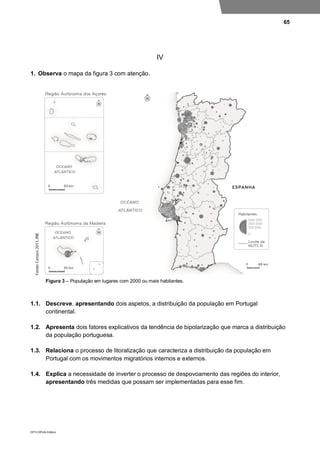 65
DP10 ©Porto Editora
IV
1. Observa o mapa da figura 3 com atenção.
Figura 3 – População em lugares com 2000 ou mais habitantes.
1.1. Descreve, apresentando dois aspetos, a distribuição da população em Portugal
continental.
1.2. Apresenta dois fatores explicativos da tendência de bipolarização que marca a distribuição
da população portuguesa.
1.3. Relaciona o processo de litoralização que caracteriza a distribuição da população em
Portugal com os movimentos migratórios internos e externos.
1.4. Explica a necessidade de inverter o processo de despovoamento das regiões do interior,
apresentando três medidas que possam ser implementadas para esse fim.
 
