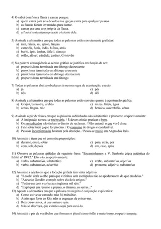4) O sabiá desafiou a flauta a cantar porque:
a) quem canta para reis devotos nas igrejas canta para qualquer pessoa.
b) as flautas foram inventadas para cantar.
c) cantar era uma arte própria da flauta.
d) a flauta havia menosprezado o talento dele.
5) Assinale a alternativa em que todas as palavras estão corretamente grafadas:
a) raiz, raízes, sai, apóio, Grajau
b) carretéis, funis, índio, hifens, atrás
c) buriti, ápto, âmbar, dificil, almoço
d) órfão, afável, cândido, caráter, Cristovão
6) Na palavra conseqüência o acento gráfico se justifica em função de ser:
a) proparoxítona terminada em ditongo decrescente
b) paroxítona terminada em ditongo crescente
c) paroxítona terminada em ditongo decrescente
d) proparoxítona terminada em ditongo
7) Todas as palavras abaixo obedecem à mesma regra de acentuação, exceto:
a) já
c) pés
b) nós
d) dói
8) Assinale a alternativa em que todas as palavras estão corretas quanto à acentuação gráfica:
a) Grajaú, balaustre, urubús
c) raízes, fúteis, água
b) árduo, língua, raíz
d) heróico, assembléia, côroa
9) Assinale o par de frases em que as palavras sublinhadas são substantivo e pronome, respectivamente:
a) A imigração tornou-se necessária. / É dever cristão praticar o bem.
b) Os prejudicados não tinham o direito de reclamar. / Não entendi o que você disse.
c) Fale sobre tudo o que for preciso. / O consumo de drogas é condenável.
d) Pessoas inconformadas lutaram pela abolição. / Pesca-se muito em Angra dos Reis.
10) Assinale o item que só contenha preposições:
a) durante, entre, sobre
b) com, sob, depois

c) para, atrás, por
d) em, caso, após

11) Observe as palavras grifadas da seguinte frase: "Encaminhamos a V. Senhoria cópia autêntica do
Edital nº 19/82." Elas são, respectivamente:
a) verbo, substantivo, substantivo
c) verbo, substantivo, adjetivo
b) verbo, substantivo, advérbio
d) pronome, adjetivo, substantivo
12) Assinale a opção em que a locução grifada tem valor adjetivo:
a) "Resolvi abrir o olho para que vizinhos sem escrúpulos não se apoderassem do que era delas."
b) "Azevedo Gondim compôs sobre ela dois artigos."
c) "Pediu-me com voz baixa cinqüenta mil réis."
d) "Expliquei em resumo a prensa, o dínamo, as serras..."
13) Aponte a alternativa em que a palavra em negrito é conjunção explicativa:
a) Como estivesse cansado, não foi trabalhar.
b) Assim que fores ao Rio, não te esqueças de avisar-me.
c) Retirou-se antes, já que assim o quis.
d) Não se aborreça, que estamos aqui para ouvi-lo.
14) Assinale o par de vocábulos que formam o plural como órfão e mata-burro, respectivamente:

 