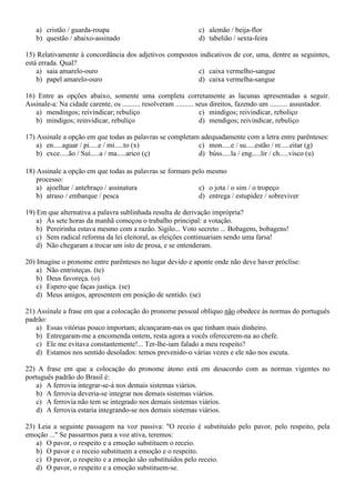 a) cristão / guarda-roupa
b) questão / abaixo-assinado

c) alemão / beija-flor
d) tabelião / sexta-feira

15) Relativamente à concordância dos adjetivos compostos indicativos de cor, uma, dentre as seguintes,
está errada. Qual?
a) saia amarelo-ouro
c) caixa vermelho-sangue
b) papel amarelo-ouro
d) caixa vermelha-sangue
16) Entre as opções abaixo, somente uma completa corretamente as lacunas apresentadas a seguir.
Assinale-a: Na cidade carente, os .......... resolveram .......... seus direitos, fazendo um .......... assustador.
a) mendingos; reivindicar; rebuliço
c) mindigos; reivindicar, reboliço
b) mindigos; reinvidicar, rebuliço
d) mendigos; reivindicar, rebuliço
17) Assinale a opção em que todas as palavras se completam adequadamente com a letra entre parênteses:
a) en.....aguar / pi.....e / mi.....to (x)
c) mon.....e / su.....estão / re.....eitar (g)
b) exce.....ão / Suí.....a / ma.....arico (ç)
d) búss.....la / eng.....lir / ch.....visco (u)
18) Assinale a opção em que todas as palavras se formam pelo mesmo
processo:
a) ajoelhar / antebraço / assinatura
c) o jota / o sim / o tropeço
b) atraso / embarque / pesca
d) entrega / estupidez / sobreviver
19) Em que alternativa a palavra sublinhada resulta de derivação imprópria?
a) Às sete horas da manhã começou o trabalho principal: a votação.
b) Pereirinha estava mesmo com a razão. Sigilo... Voto secreto ... Bobagens, bobagens!
c) Sem radical reforma da lei eleitoral, as eleições continuariam sendo uma farsa!
d) Não chegaram a trocar um isto de prosa, e se entenderam.
20) Imagine o pronome entre parênteses no lugar devido e aponte onde não deve haver próclise:
a) Não entristeças. (te)
b) Deus favoreça. (o)
c) Espero que faças justiça. (se)
d) Meus amigos, apresentem em posição de sentido. (se)
21) Assinale a frase em que a colocação do pronome pessoal oblíquo não obedece às normas do português
padrão:
a) Essas vitórias pouco importam; alcançaram-nas os que tinham mais dinheiro.
b) Entregaram-me a encomenda ontem, resta agora a vocês oferecerem-na ao chefe.
c) Ele me evitava constantemente!... Ter-lhe-iam falado a meu respeito?
d) Estamos nos sentido desolados: temos prevenido-o várias vezes e ele não nos escuta.
22) A frase em que a colocação do pronome átono está em desacordo com as normas vigentes no
português padrão do Brasil é:
a) A ferrovia integrar-se-á nos demais sistemas viários.
b) A ferrovia deveria-se integrar nos demais sistemas viários.
c) A ferrovia não tem se integrado nos demais sistemas viários.
d) A ferrovia estaria integrando-se nos demais sistemas viários.
23) Leia a seguinte passagem na voz passiva: "O receio é substituído pelo pavor, pelo respeito, pela
emoção ..." Se passarmos para a voz ativa, teremos:
a) O pavor, o respeito e a emoção substituem o receio.
b) O pavor e o receio substituem a emoção e o respeito.
c) O pavor, o respeito e a emoção são substituídos pelo receio.
d) O pavor, o respeito e a emoção substituem-se.

 