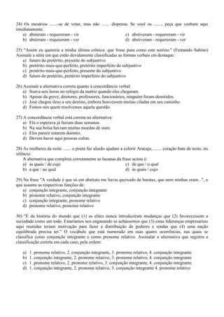 24) Os mesários .......-se de votar, mas não ....... dispensa. Se você os ......., peça que venham aqui
imediatamente.
a) absteram - requereram - vir
c) abstiveram - requereram - vir
b) absteram - requiseram - ver
d) abstiveram - requereram - ver
25) "Assim eu quereria a minha última crônica: que fosse pura como este sorriso." (Fernando Sabino)
Assinale a série em que estão devidamente classificadas as formas verbais em destaque:
a) futuro do pretérito, presente do subjuntivo
b) pretérito mais-que-perfeito, pretérito imperfeito do subjuntivo
c) pretérito mais-que-perfeito, presente do subjuntivo
d) futuro do pretérito, pretérito imperfeito do subjuntivo
26) Assinale a alternativa correta quanto à concordância verbal:
a) Soava seis horas no relógio da matriz quando eles chegaram.
b) Apesar da greve, diretores, professores, funcionários, ninguém foram demitidos.
c) José chegou ileso a seu destino, embora houvessem muitas ciladas em seu caminho.
d) Fomos nós quem resolvemos aquela questão.
27) A concordância verbal está correta na alternativa:
a) Ela o esperava já faziam duas semanas.
b) Na sua bolsa haviam muitas moedas de ouro.
c) Eles parece estarem doentes.
d) Devem haver aqui pessoas cultas.
28) As mulheres da noite ....... o poeta faz alusão ajudam a colorir Aracaju, ....... coração bate de noite, no
silêncio.
A alternativa que completa corretamente as lacunas da frase acima é:
a) as quais / de cujo
c) de que / o qual
b) a que / no qual
d) às quais / cujo
29) Na frase "A verdade é que só em abstrato me havia queixado de baratas, que nem minhas eram...", o
que assume as respectivas funções de:
a) conjunção integrante, conjunção integrante
b) pronome relativo, conjunção integrante
c) conjunção integrante, pronome relativo
d) pronome relativo, pronome relativo
30) "É da história do mundo que (1) as elites nunca introduziram mudanças que (2) favorecessem a
sociedade como um todo. Estaríamos nos enganando se achássemos que (3) estas lideranças empresariais
aqui reunidas teriam motivação para fazer a distribuição de poderes e rendas que (4) uma nação
equilibrada precisa ter." O vocábulo que está numerado em suas quatro ocorrências, nas quais se
classifica como conjunção integrante e como pronome relativo. Assinalar a alternativa que registra a
classificação correta em cada caso, pela ordem:
a)
b)
c)
d)

1. pronome relativo, 2. conjunção integrante, 3. pronome relativo, 4. conjunção integrante
1. conjunção integrante, 2. pronome relativo, 3. pronome relativo, 4. conjunção integrante
1. pronome relativo, 2. pronome relativo, 3. conjunção integrante, 4. conjunção integrante
1. conjunção integrante, 2. pronome relativo, 3. conjunção integrante 4. pronome relativo

 