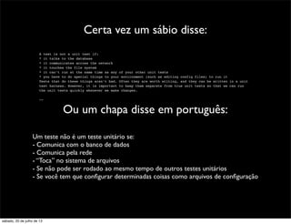 Certa vez um sábio disse:
A test is not a unit test if:
* it talks to the database
* it communicates across the network
* it touches the file system
* it can’t run at the same time as any of your other unit tests
* you have to do special things to your environment (such as editing config files) to run it
Tests that do these things aren’t bad. Often they are worth writing, and they can be written in a unit
test harness. However, it is important to keep them separate from true unit tests so that we can run
the unit tests quickly whenever we make changes.
--
Ou um chapa disse em português:
Um teste não é um teste unitário se:
- Comunica com o banco de dados
- Comunica pela rede
- “Toca” no sistema de arquivos
- Se não pode ser rodado ao mesmo tempo de outros testes unitários
- Se você tem que conﬁgurar determinadas coisas como arquivos de conﬁguração
sábado, 20 de julho de 13
 