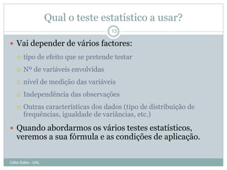Qual o teste estatístico a usar?
                                    13

 Vai depender de vários factores:
      tipo de efeito que se pretende testar
      Nº de variáveis envolvidas
      nível de medição das variáveis
      Independência das observações
      Outras características dos dados (tipo de distribuição de
       frequências, igualdade de variâncias, etc.)

 Quando abordarmos os vários testes estatísticos,
   veremos a sua fórmula e as condições de aplicação.

Célia Sales - UAL
 