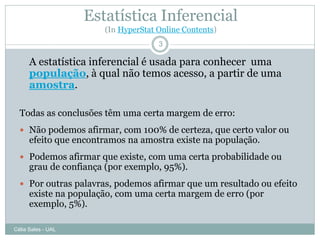 Estatística Inferencial
                       (In HyperStat Online Contents)
                                     3

      A estatística inferencial é usada para conhecer uma
      população, à qual não temos acesso, a partir de uma
      amostra.

  Todas as conclusões têm uma certa margem de erro:
   Não podemos afirmar, com 100% de certeza, que certo valor ou
      efeito que encontramos na amostra existe na população.
   Podemos afirmar que existe, com uma certa probabilidade ou
      grau de confiança (por exemplo, 95%).
   Por outras palavras, podemos afirmar que um resultado ou efeito
      existe na população, com uma certa margem de erro (por
      exemplo, 5%).

Célia Sales - UAL
 
