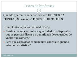 Testes de hipóteses
                             5

Quando queremos saber se existem EFEITOS NA
POPULAÇÃO usamos TESTES DE HIPÓTESES.

Exemplos (adaptados de Field, 2010):
 Existe uma relação entre a quantidade de disparates
  que as pessoas dizem e a quantidade de rebuçados de
  vodka que comem?
 Será que as pessoas comem mais chocolate quando
  estudam estatística?


Célia Sales - UAL
 