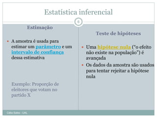 Estatística inferencial
                                6
                Estimação
                                          Teste de hipóteses
 A amostra é usada para
   estimar um parâmetro e um         Uma hipótese nula (“o efeito
   intervalo de confiança             não existe na população”) é
   dessa estimativa                   avançada
                                     Os dados da amostra são usados
                                      para tentar rejeitar a hipótese
                                      nula
   Exemplo: Proporção de
   eleitores que votam no
   partido X


Célia Sales - UAL
 