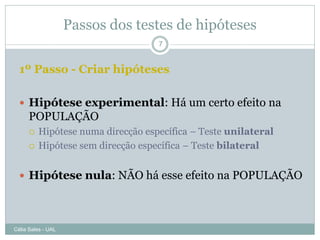 Passos dos testes de hipóteses
                                    7


  1º Passo - Criar hipóteses

   Hipótese experimental: Há um certo efeito na
      POPULAÇÃO
         Hipótese numa direcção específica – Teste unilateral
         Hipótese sem direcção específica – Teste bilateral


   Hipótese nula: NÃO há esse efeito na POPULAÇÃO




Célia Sales - UAL
 