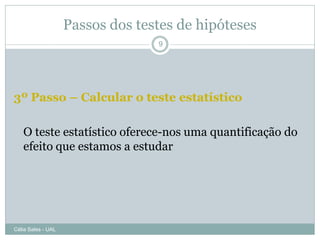 Passos dos testes de hipóteses
                                  9




3º Passo – Calcular o teste estatístico

   O teste estatístico oferece-nos uma quantificação do
   efeito que estamos a estudar




Célia Sales - UAL
 