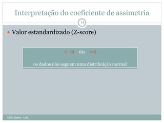 Interpretação do coeficiente de assimetria
                                         14

 Valor estandardizado (Z-score)


                                  < -2 ou >2

                    os dados não seguem uma distribuição normal




Célia Sales - UAL
 