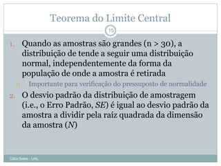 Teorema do Limite Central
                                    15

1.       Quando as amostras são grandes (n > 30), a
         distribuição de tende a seguir uma distribuição
         normal, independentemente da forma da
         população de onde a amostra é retirada
          Importante para verificação do pressuposto de normalidade
2. O desvio padrão da distribuição de amostragem
         (i.e., o Erro Padrão, SE) é igual ao desvio padrão da
         amostra a dividir pela raíz quadrada da dimensão
         da amostra (N)


Célia Sales - UAL
 