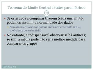 Teorema do Limite Central e testes paramétricos
                                   16

 Se os grupos a comparar tiverem (cada um) n>30,
   podemos assumir a normalidade dos dados
      Não são necessários os passos anteriormente vistos (K-S,
       coeficiente de assimetria)
 No entanto, é indispensável observar se há outliers;
   se sim, a média pode não ser a melhor medida para
   comparar os grupos




Célia Sales - UAL
 