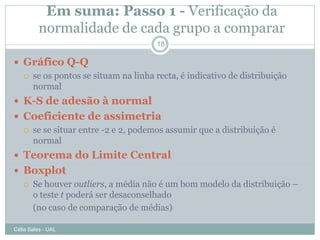 Em suma: Passo 1 - Verificação da
          normalidade de cada grupo a comparar
                                     18

 Gráfico Q-Q
   se os pontos se situam na linha recta, é indicativo de distribuição
    normal
 K-S de adesão à normal
 Coeficiente de assimetria
   se se situar entre -2 e 2, podemos assumir que a distribuição é
    normal
 Teorema do Limite Central
 Boxplot
   Se houver outliers, a média não é um bom modelo da distribuição –
    o teste t poderá ser desaconselhado
    (no caso de comparação de médias)

Célia Sales - UAL
 
