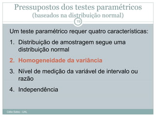 Pressupostos dos testes paramétricos
                    (baseados na distribuição normal)
                                   19


  Um teste paramétrico requer quatro características:
  1. Distribuição de amostragem segue uma
     distribuição normal
  2. Homogeneidade da variância
  3. Nível de medição da variável de intervalo ou
     razão
  4. Independência


Célia Sales - UAL
 