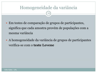 Homogeneidade da variância
                                20



   Em testes de comparação de grupos de participantes,
      significa que cada amostra provém de populações com a
      mesma variância

   A homogeneidade da variância de grupos de participantes
      verifica-se com o teste Levene




Célia Sales - UAL
 