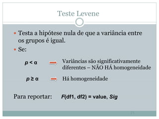 Teste Levene

 Testa a hipótese nula de que a variância entre
  os grupos é igual.
 Se:

    p<α           Variâncias são significativamente
                  diferentes – NÃO HÁ homogeneidade

    p≥α           Há homogeneidade


Para reportar:    F(df1, df2) = value, Sig

                                             21
 