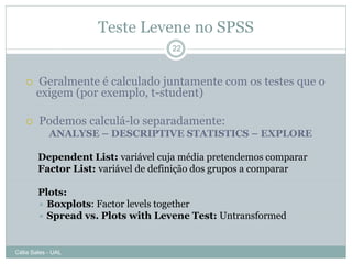Teste Levene no SPSS
                                   22



      Geralmente é calculado juntamente com os testes que o
       exigem (por exemplo, t-student)

       Podemos calculá-lo separadamente:
            ANALYSE – DESCRIPTIVE STATISTICS – EXPLORE

        Dependent List: variável cuja média pretendemos comparar
        Factor List: variável de definição dos grupos a comparar

        Plots:
         Boxplots: Factor levels together
         Spread vs. Plots with Levene Test: Untransformed



Célia Sales - UAL
 