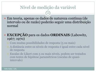 Nível de medição da variável
                                    25

 Em teoria, apenas os dados de natureza contínua (de
   intervalo ou de razão) poderão seguir uma distribuição
   normal

 EXCEPÇÃO para os dados ORDINAIS (Labowitz,
   1967; 1970)
      Com muitas possibilidades de resposta (5 ou mais)
      A distância entre os níveis de resposta é igual entre cada nível
       de resposta
      Escalas de Likert com 5 ou mais níveis, podem ser tratados
       com testes de hipótese paramétricos (escalas de quasi-
       intervalo)

Célia Sales - UAL
 