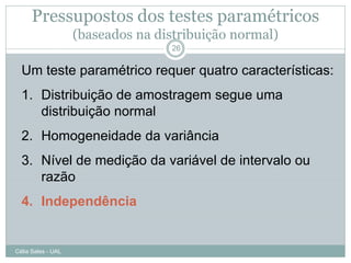 Pressupostos dos testes paramétricos
                    (baseados na distribuição normal)
                                   26


  Um teste paramétrico requer quatro características:
  1. Distribuição de amostragem segue uma
     distribuição normal
  2. Homogeneidade da variância
  3. Nível de medição da variável de intervalo ou
     razão
  4. Independência


Célia Sales - UAL
 