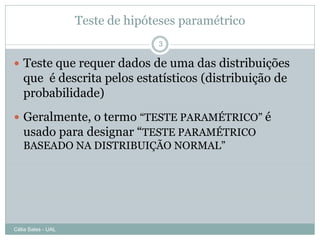 Teste de hipóteses paramétrico
                                  3

 Teste que requer dados de uma das distribuições
   que é descrita pelos estatísticos (distribuição de
   probabilidade)
 Geralmente, o termo “TESTE PARAMÉTRICO” é
  usado para designar “TESTE PARAMÉTRICO
  BASEADO NA DISTRIBUIÇÃO NORMAL”




Célia Sales - UAL
 