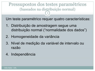 Pressupostos dos testes paramétricos
                    (baseados na distribuição normal)
                                    4


  Um teste paramétrico requer quatro características:
  1. Distribuição de amostragem segue uma
     distribuição normal (“normalidade dos dados”)
  2. Homogeneidade da variância
  3. Nível de medição da variável de intervalo ou
     razão
  4. Independência


Célia Sales - UAL
 