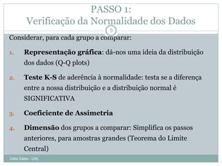 PASSO 1:
         Verificação da Normalidade dos Dados
                                     5
Considerar, para cada grupo a comparar:

1.      Representação gráfica: dá-nos uma ideia da distribuição
        dos dados (Q-Q plots)

2.      Teste K-S de aderência à normalidade: testa se a diferença
        entre a nossa distribuição e a distribuição normal é
        SIGNIFICATIVA

3.      Coeficiente de Assimetria

4.      Dimensão dos grupos a comparar: Simplifica os passos
        anteriores, para amostras grandes (Teorema do Limite
        Central)
Célia Sales - UAL
 