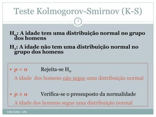 Teste Kolmogorov-Smirnov (K-S)
                                    7


  H0: A idade tem uma distribuição normal no grupo
   dos homens
  H1: A idade não tem uma distribuição normal no
   grupo dos homens


   p<α             Rejeita-se H0
      A idade dos homens não segue uma distribuição normal


   p≥α             Verifica-se o pressuposto da normalidade
      A idade dos homens segue uma distribuição normal
Célia Sales - UAL
 