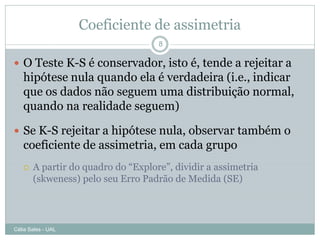 Coeficiente de assimetria
                                    8

 O Teste K-S é conservador, isto é, tende a rejeitar a
   hipótese nula quando ela é verdadeira (i.e., indicar
   que os dados não seguem uma distribuição normal,
   quando na realidade seguem)

 Se K-S rejeitar a hipótese nula, observar também o
   coeficiente de assimetria, em cada grupo
      A partir do quadro do “Explore”, dividir a assimetria
       (skweness) pelo seu Erro Padrão de Medida (SE)




Célia Sales - UAL
 