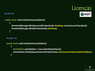 Licenças
ArcGIS 10

public static void InitializeLicenseEditor()
    {
       RuntimeManager.BindLicense(ProductCode.Desktop, LicenseLevel.Standard);
       RuntimeManager.Bind(ProductCode.Desktop);
    }

  ArcGIS 9.x

  public static void InitializeLicenseEditor()
      {
         AoInitialize aoInitializer = new AoInitializeClass();
         aoInitializer.Initialize(esriLicenseProductCode.esriLicenseProductCodeArcEditor);
      }
 