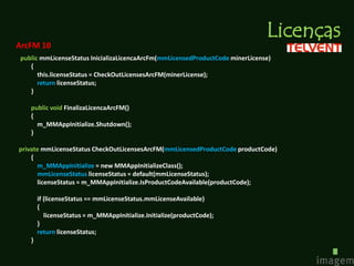Licenças
ArcFM 10
public mmLicenseStatus InicializaLicencaArcFm(mmLicensedProductCode minerLicense)
   {
      this.licenseStatus = CheckOutLicensesArcFM(minerLicense);
      return licenseStatus;
   }

   public void FinalizaLicencaArcFM()
   {
     m_MMAppInitialize.Shutdown();
   }

private mmLicenseStatus CheckOutLicensesArcFM(mmLicensedProductCode productCode)
    {
      m_MMAppInitialize = new MMAppInitializeClass();
      mmLicenseStatus licenseStatus = default(mmLicenseStatus);
      licenseStatus = m_MMAppInitialize.IsProductCodeAvailable(productCode);

       if (licenseStatus == mmLicenseStatus.mmLicenseAvailable)
       {
          licenseStatus = m_MMAppInitialize.Initialize(productCode);
       }
       return licenseStatus;
   }
 