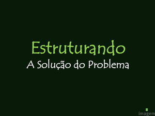 Estruturando
A Solução do Problema
 