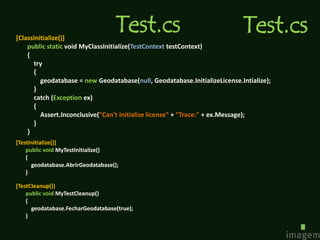 [ClassInitialize()]
                                   Test.cs                                  Test.cs
    public static void MyClassInitialize(TestContext testContext)
    {
      try
      {
         geodatabase = new Geodatabase(null, Geodatabase.InitializeLicense.Intialize);
      }
      catch (Exception ex)
      {
         Assert.Inconclusive("Can't initialize license" + "Trace:" + ex.Message);
      }
    }
[TestInitialize()]
    public void MyTestInitialize()
    {
      geodatabase.AbrirGeodatabase();
    }

[TestCleanup()]
    public void MyTestCleanup()
    {
      geodatabase.FecharGeodatabase(true);
    }
 