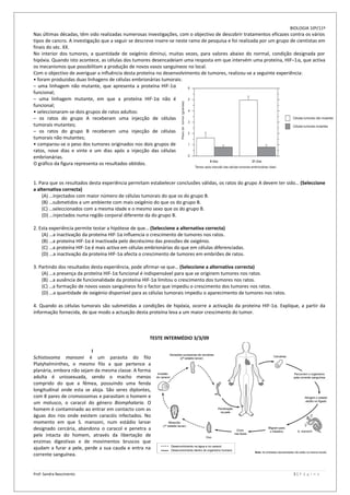 BIOLOGIA 10º/11º
Nas últimas décadas, têm sido realizadas numerosas investigações, com o objectivo de descobrir tratamentos eficazes contra os vários
tipos de cancro. A investigação que a seguir se descreve insere-se neste ramo de pesquisa e foi realizada por um grupo de cientistas em
finais do séc. XX.
No interior dos tumores, a quantidade de oxigénio diminui, muitas vezes, para valores abaixo do normal, condição designada por
hipóxia. Quando isto acontece, as células dos tumores desencadeiam uma resposta em que intervém uma proteína, HIF–1α, que activa
os mecanismos que possibilitam a produção de novos vasos sanguíneos no local.
Com o objectivo de averiguar a influência desta proteína no desenvolvimento de tumores, realizou-se a seguinte experiência:
• foram produzidas duas linhagens de células embrionárias tumorais:
– uma linhagem não mutante, que apresenta a proteína HIF-1α
funcional;
– uma linhagem mutante, em que a proteína HIF-1α não é
funcional;
• seleccionaram-se dois grupos de ratos adultos:
– os ratos do grupo A receberam uma injecção de células
tumorais mutantes;
– os ratos do grupo B receberam uma injecção de células
tumorais não mutantes;
• comparou-se o peso dos tumores originados nos dois grupos de
ratos, nove dias e vinte e um dias após a injecção das células
embrionárias.
O gráfico da figura representa os resultados obtidos.


1. Para que os resultados desta experiência permitam estabelecer conclusões válidas, os ratos do grupo A devem ter sido… (Seleccione
a alternativa correcta)
    (A) …injectados com maior número de células tumorais do que os do grupo B.
    (B) …submetidos a um ambiente com mais oxigénio do que os do grupo B.
    (C) …seleccionados com a mesma idade e o mesmo sexo que os do grupo B.
    (D) …injectados numa região corporal diferente da do grupo B.

2. Esta experiência permite testar a hipótese de que… (Seleccione a alternativa correcta)
    (A) …a inactivação da proteína HIF-1α influencia o crescimento de tumores nos ratos.
    (B) …a proteína HIF-1α é inactivada pelo decréscimo das pressões de oxigénio.
    (C) …a proteína HIF-1α é mais activa em células embrionárias do que em células diferenciadas.
    (D) …a inactivação da proteína HIF-1α afecta o crescimento de tumores em embriões de ratos.

3. Partindo dos resultados desta experiência, pode afirmar-se que… (Seleccione a alternativa correcta)
    (A) …a presença da proteína HIF-1α funcional é indispensável para que se originem tumores nos ratos.
    (B) …a ausência de funcionalidade da proteína HIF-1α limitou o crescimento dos tumores nos ratos.
    (C) …a formação de novos vasos sanguíneos foi o factor que impediu o crescimento dos tumores nos ratos.
    (D) …a quantidade de oxigénio disponível para as células tumorais impediu o aparecimento de tumores nos ratos.

4. Quando as células tumorais são submetidas a condições de hipóxia, ocorre a activação da proteína HIF-1α. Explique, a partir da
informação fornecida, de que modo a actuação desta proteína leva a um maior crescimento do tumor.



                                                     TESTE INTERMÉDIO 3/3/09

                          I
Schistosoma mansoni é um parasita do filo
Platyhelminthes, o mesmo filo a que pertence a
planária, embora não sejam da mesma classe. A forma
adulta é unissexuada, sendo o macho menos
comprido do que a fêmea, possuindo uma fenda
longitudinal onde esta se aloja. São seres diplontes,
com 8 pares de cromossomas e parasitam o homem e
um molusco, o caracol do género Biomphalaria. O
homem é contaminado ao entrar em contacto com as
águas dos rios onde existem caracóis infectados. No
momento em que S. mansoni, num estádio larvar
designado cercária, abandona o caracol e penetra a
pele intacta do homem, através da libertação de
enzimas digestivas e de movimentos bruscos que
ajudam a furar a pele, perde a sua cauda e entra na
corrente sanguínea.


Prof: Sandra Nascimento                                                                                                 3|P á g i n a
 