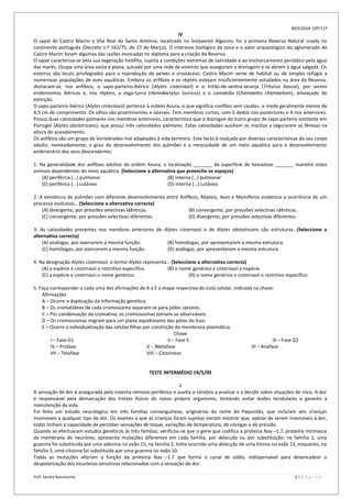 BIOLOGIA 10º/11º
                                                                    IV
O sapal de Castro Marim e Vila Real de Santo António, localizado no Sotavento Algarvio, foi a primeira Reserva Natural criada no
continente português (Decreto n.º 162/75, de 27 de Março). O interesse biológico da zona e o valor arqueológico do aglomerado de
Castro Marim foram algumas das razões invocadas no diploma para a criação da Reserva.
O sapal caracteriza-se pela sua vegetação halófita, sujeita a condições extremas de salinidade e ao encharcamento periódico pela água
das marés. Ocupa uma área vasta e plana, sulcada por uma rede de esteiros que asseguram a drenagem e se abrem à água salgada. Os
esteiros são locais privilegiados para a reprodução de peixes e crustáceos. Castro Marim serve de habitat ou de simples refúgio a
numerosas populações de aves aquáticas. Embora os anfíbios e os répteis estejam insuficientemente estudados na área da Reserva,
destacam-se, nos anfíbios, o sapo-parteiro-ibérico (Alytes cisternasii) e o tritão-de-ventre-laranja (Triturus boscai), por serem
endemismos ibéricos e, nos répteis, a osga-turca (Hemidactylus turcicus) e o camaleão (Chamaeleo chamaeleon), ameaçado de
extinção.
O sapo-parteiro-ibérico (Alytes cisternasii) pertence à ordem Anura, o que significa «anfíbio sem cauda», e mede geralmente menos de
4,5 cm de comprimento. Os olhos são proeminentes e laterais. Tem membros curtos, com 5 dedos nos posteriores e 4 nos anteriores.
Possui duas calosidades palmares nos membros anteriores, característica que o distingue do outro grupo de sapo-parteiro existente em
Portugal (Alytes obstetricans), que possui três calosidades palmares. Estas calosidades auxiliam os machos a segurarem as fêmeas na
altura do acasalamento.
Os anfíbios são um grupo de Vertebrados mal adaptados à vida terrestre. Este facto é realçado por diversas características do seu corpo
adulto, nomeadamente, o grau de desenvolvimento dos pulmões e a necessidade de um meio aquático para o desenvolvimento
embrionário dos seus descendentes.

1. Na generalidade dos anfíbios adultos da ordem Anura, a localização _______ da superfície de hematose _______ mantém estes
animais dependentes do meio aquático. (Seleccione a alternativa que preenche os espaços)
    (A) periférica (…) pulmonar                            (B) interna (…) pulmonar
    (C) periférica (…) cutânea                             (D) interna (…) cutânea

2. A existência de pulmões com diferente desenvolvimento entre Anfíbios, Répteis, Aves e Mamíferos evidencia a ocorrência de um
processo evolutivo… (Seleccione a alternativa correcta)
    (A) divergente, por pressões selectivas idênticas.             (B) convergente, por pressões selectivas idênticas.
    (C) convergente, por pressões selectivas diferentes.           (D) divergente, por pressões selectivas diferentes.

3. As calosidades presentes nos membros anteriores de Alytes cisternasii e de Alytes obstetricans são estruturas…(Seleccione a
alternativa correcta)
    (A) análogas, por exercerem a mesma função.        (B) homólogas, por apresentarem a mesma estrutura.
    (C) homólogas, por exercerem a mesma função.       (D) análogas, por apresentarem a mesma estrutura.

4. Na designação Alytes cisternasii, o termo Alytes representa… (Seleccione a alternativa correcta)
    (A) a espécie e cisternasii o restritivo específico.      (B) o nome genérico e cisternasii a espécie.
    (C) a espécie e cisternasii o nome genérico.                        (D) o nome genérico e cisternasii o restritivo específico.

5. Faça corresponder a cada uma das afirmações de A a E a etapa respectiva do ciclo celular, indicada na chave:
    Afirmações
    A – Ocorre a duplicação da informação genética.
    B – Os cromatídeos de cada cromossoma separam-se para pólos opostos.
    C – Por condensação da cromatina, os cromossomas tornam-se observáveis.
    D – Os cromossomas migram para um plano equidistante dos pólos do fuso.
    E – Ocorre a individualização das células filhas por constrição da membrana plasmática.
                                                                     Chave
        I – Fase G1                                              II – Fase S                                   III – Fase G2
        IV – Profase                                  V – Metafase                                   VI – Anafase
        VII – Telofase                                VIII – Citocinese


                                                      TESTE INTERMÉDIO 19/5/09

                                                                    I
A sensação de dor é assegurada pelo sistema nervoso periférico e auxilia o cérebro a analisar e a decidir sobre situações de risco. A dor
é responsável pela demarcação dos limites físicos do nosso próprio organismo, tentando evitar lesões tecidulares e garantir a
manutenção da vida.
Foi feito um estudo neurológico em três famílias consanguíneas, originárias do norte do Paquistão, que incluíam seis crianças
insensíveis a qualquer tipo de dor. Os exames a que as crianças foram sujeitas vieram mostrar que, apesar de serem insensíveis à dor,
todas tinham a capacidade de perceber sensações de toque, variações de temperatura, de cócegas e de pressão.
Quando se efectuaram estudos genéticos às três famílias, verificou-se que o gene que codifica a proteína Nav –1.7, proteína intrínseca
da membrana do neurónio, apresenta mutações diferentes em cada família, por delecção ou por substituição: na família 1, uma
guanina foi substituída por uma adenina no exão 15, na família 2, tinha ocorrido uma delecção de uma timina no exão 13, enquanto, na
família 3, uma citosina foi substituída por uma guanina no exão 10.
Todas as mutações alteram a função da proteína Nav –1.7 que forma o canal de sódio, indispensável para desencadear a
despolarização dos neurónios sensitivos relacionados com a sensação de dor.

Prof: Sandra Nascimento                                                                                                    6|P á g i n a
 