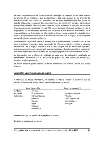 exclusiva responsabilidade dos órgãos de decisão pedagógica e executiva dos estabelecimentos
de ensino; (iii) as implicações que as classificações dos testes possam ter no processo de
avaliação interna dos alunos são, igualmente, da exclusiva responsabilidade dos órgãos de
decisão pedagógica e executiva dos estabelecimentos de ensino; (iv) os testes contemplam
apenas uma dimensão restrita do vasto leque de opções inerentes ao processo de avaliação
interna desenvolvido nas escolas; (v) a partilha com os alunos da informação obtida deve visar a
regulação da sua aprendizagem, ajudando-os a ultrapassar as suas eventuais dificuldades; (vi) a
responsabilidade da transmissão de informação a alunos e encarregados de educação, bem
como o esclarecimento sobre todos os assuntos relacionados com o projeto, é assumida pela
escola, através dos seus representantes.
Considerando o conjunto de premissas apresentadas, e nomeadamente a que identifica a escola
como a entidade responsável pela transmissão da informação relativa a todos os assuntos
relacionados com o projeto, informa-se que o GAVE não prestará, no âmbito deste projeto,
quaisquer esclarecimentos a alunos, pais ou encarregados de educação, devendo os mesmos ser
solicitados ao professor da disciplina ou aos órgãos pedagógicos do estabelecimento de ensino.
As informações com o objeto de avaliação de cada uma das aplicações constituirão as
denominadas Informações n.º 2, divulgadas na página do GAVE (www.gave.min-edu.pt),
acessível ao público em geral.
Os alunos externos podem realizar os testes intermédios nos mesmos moldes dos alunos
internos.


APLICAÇÕES A DISPONIBILIZAR EM 2012/2013


A realização de testes intermédios, no presente ano letivo, envolve as disciplinas que se
indicam de seguida, de acordo com o ciclo de ensino a que pertencem:


               ENSINO BÁSICO (EB)                              ENSINO SECUNDÁRIO (ES)
1.º Ciclo             3.º Ciclo
Português             Físico-Química                            Biologia e Geologia
Matemática            Ciências Naturais                         Filosofia
                      Geografia                                 Física e Química A
                      História                                  Matemática A
                      Inglês                                    Português
                      Português
                      Matemática


CALENDÁRIO DAS APLICAÇÕES E DURAÇÃO DOS TESTES


Consulte-se o calendário em anexo.




Informação aos alunos, pais e encarregados de educação – 2012/2013                           2/4
 
