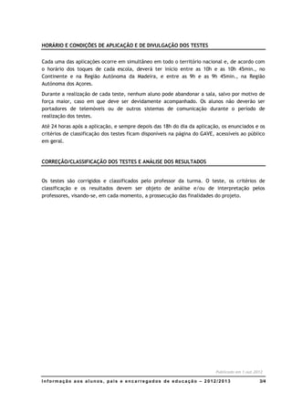 HORÁRIO E CONDIÇÕES DE APLICAÇÃO E DE DIVULGAÇÃO DOS TESTES


Cada uma das aplicações ocorre em simultâneo em todo o território nacional e, de acordo com
o horário dos toques de cada escola, deverá ter início entre as 10h e as 10h 45min., no
Continente e na Região Autónoma da Madeira, e entre as 9h e as 9h 45min., na Região
Autónoma dos Açores.
Durante a realização de cada teste, nenhum aluno pode abandonar a sala, salvo por motivo de
força maior, caso em que deve ser devidamente acompanhado. Os alunos não deverão ser
portadores de telemóveis ou de outros sistemas de comunicação durante o período de
realização dos testes.
Até 24 horas após a aplicação, e sempre depois das 18h do dia da aplicação, os enunciados e os
critérios de classificação dos testes ficam disponíveis na página do GAVE, acessíveis ao público
em geral.


CORREÇÃO/CLASSIFICAÇÃO DOS TESTES E ANÁLISE DOS RESULTADOS


Os testes são corrigidos e classificados pelo professor da turma. O teste, os critérios de
classificação e os resultados devem ser objeto de análise e/ou de interpretação pelos
professores, visando-se, em cada momento, a prossecução das finalidades do projeto.




                                                                          Publicado em 1.out.2012

Informação aos alunos, pais e encarregados de educação – 2012/2013                             3/4
 