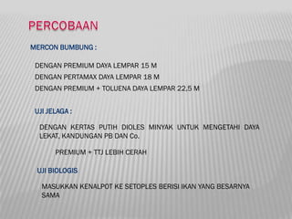 MERCON BUMBUNG :

 DENGAN PREMIUM DAYA LEMPAR 15 M
 DENGAN PERTAMAX DAYA LEMPAR 18 M
 DENGAN PREMIUM + TOLUENA DAYA LEMPAR 22,5 M


 UJI JELAGA :

  DENGAN KERTAS PUTIH DIOLES MINYAK UNTUK MENGETAHI DAYA
  LEKAT, KANDUNGAN PB DAN Co.

       PREMIUM + TTJ LEBIH CERAH

 UJI BIOLOGIS

   MASUKKAN KENALPOT KE SETOPLES BERISI IKAN YANG BESARNYA
   SAMA
 